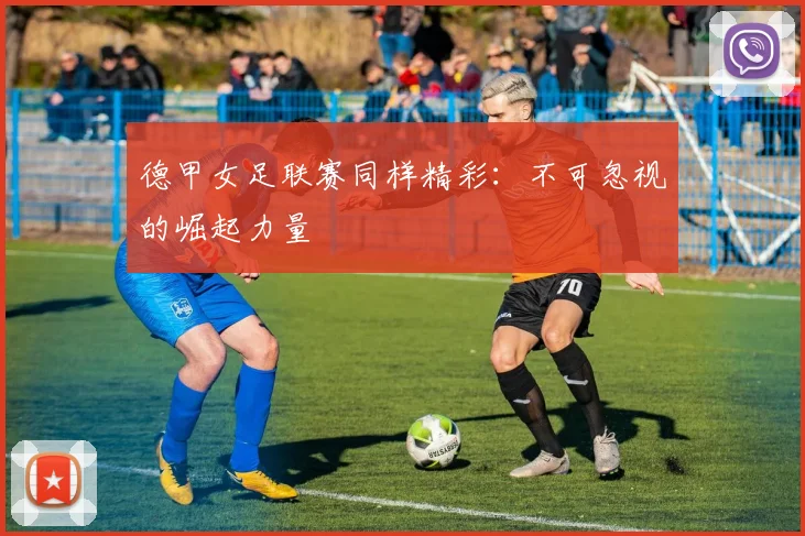 德甲女足联赛同样精彩：不可忽视的崛起力量