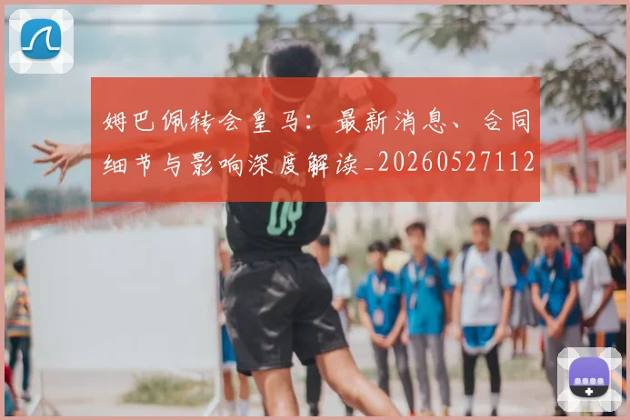 姆巴佩转会皇马：最新消息、合同细节与影响深度解读_20260527112218