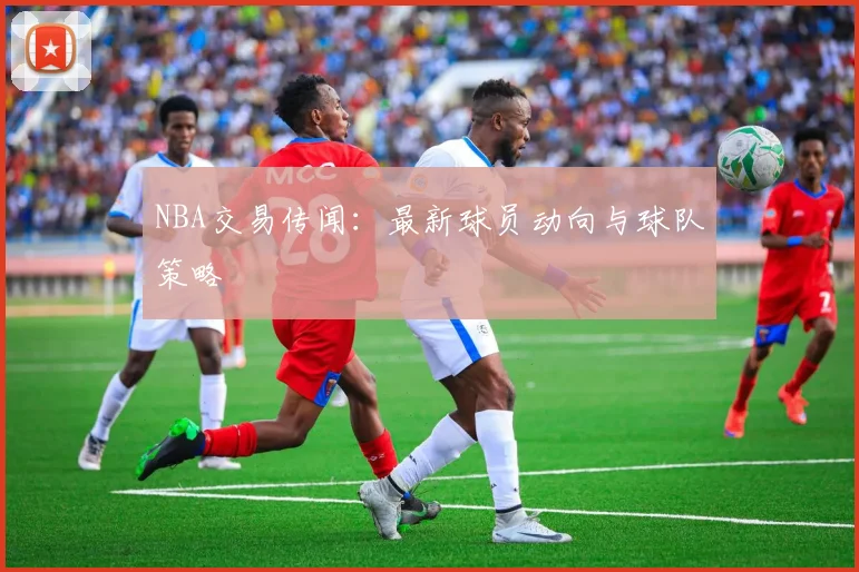 NBA交易传闻：最新球员动向与球队策略