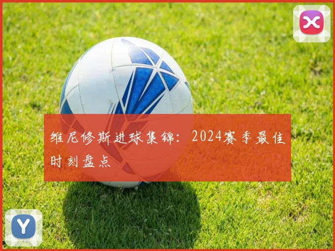 维尼修斯进球集锦：2024赛季最佳时刻盘点