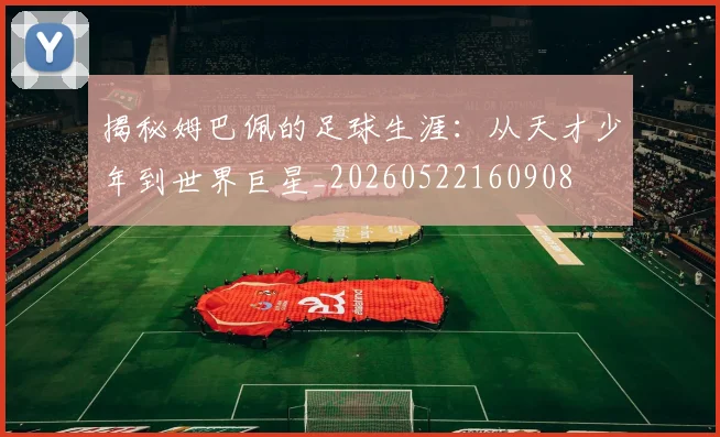 揭秘姆巴佩的足球生涯：从天才少年到世界巨星_20260522160908