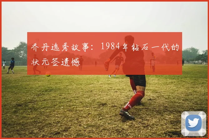 乔丹选秀故事：1984年钻石一代的状元签遗憾