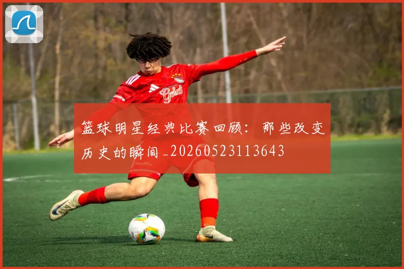 篮球明星经典比赛回顾：那些改变历史的瞬间_20260523113643