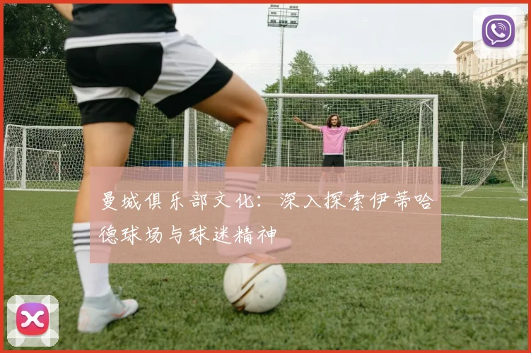 曼城俱乐部文化：深入探索伊蒂哈德球场与球迷精神