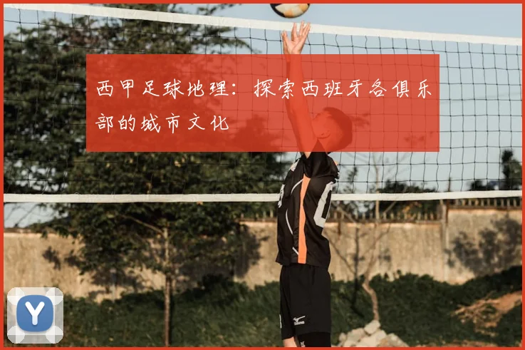 西甲足球地理：探索西班牙各俱乐部的城市文化