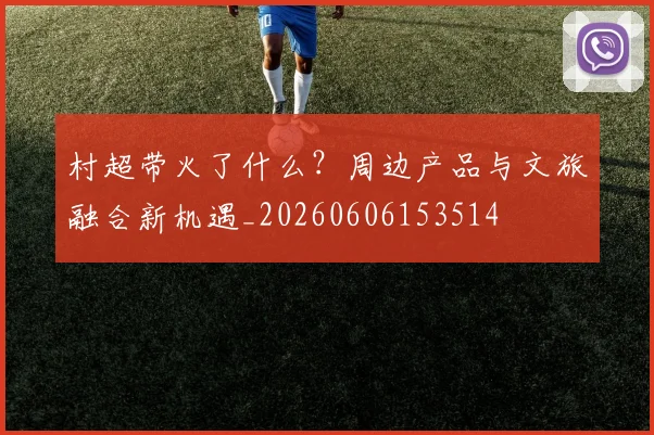 村超带火了什么？周边产品与文旅融合新机遇_20260606153514
