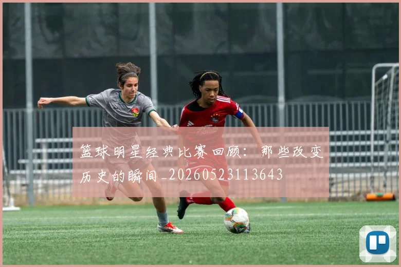篮球明星经典比赛回顾：那些改变历史的瞬间_20260523113643