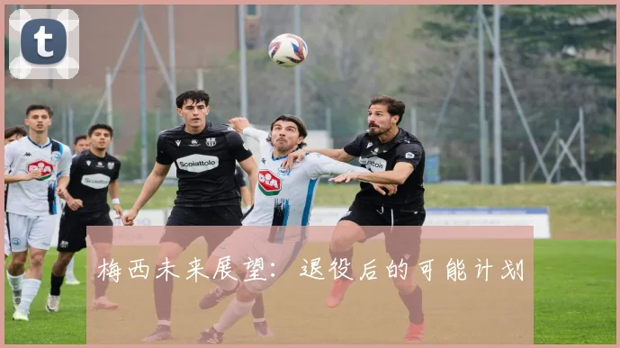 梅西未来展望：退役后的可能计划