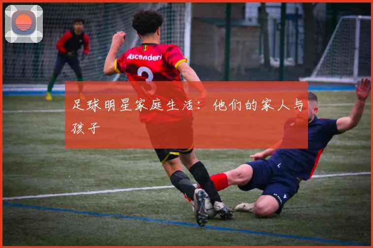 足球明星家庭生活：他们的家人与孩子