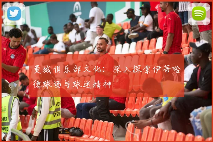 曼城俱乐部文化：深入探索伊蒂哈德球场与球迷精神