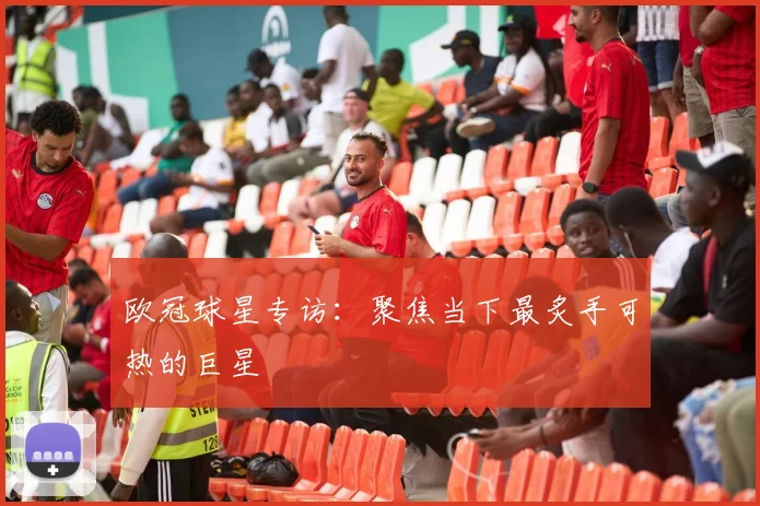欧冠球星专访：聚焦当下最炙手可热的巨星