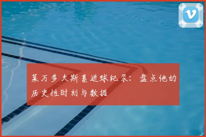 莱万多夫斯基进球纪录：盘点他的历史性时刻与数据