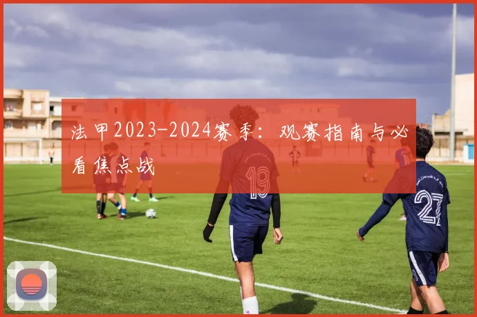 法甲2023-2024赛季：观赛指南与必看焦点战