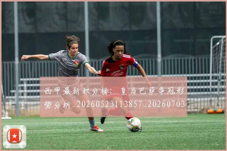西甲最新积分榜：皇马巴萨争冠形势分析_20260523113857_20260703181859