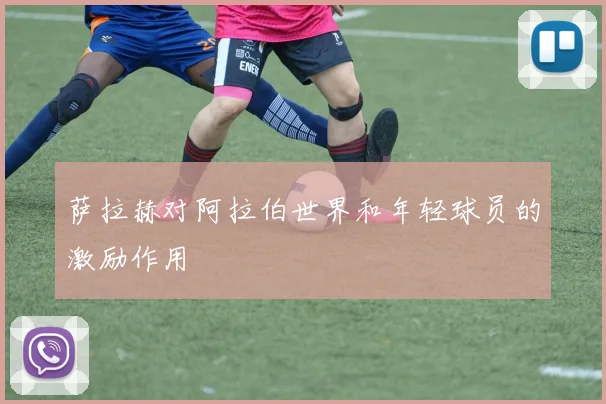 萨拉赫对阿拉伯世界和年轻球员的激励作用
