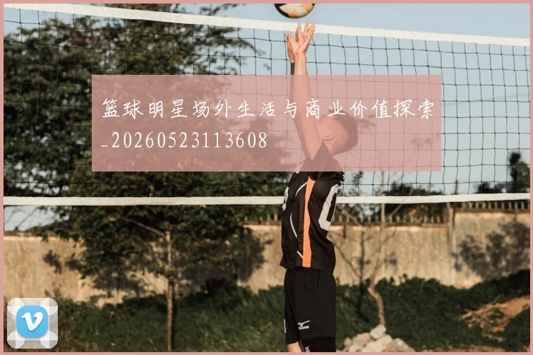 篮球明星场外生活与商业价值探索_20260523113608