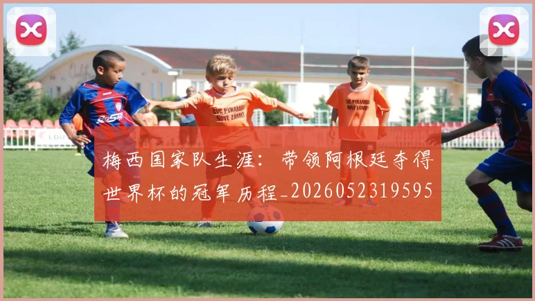 梅西国家队生涯：带领阿根廷夺得世界杯的冠军历程_20260523195955